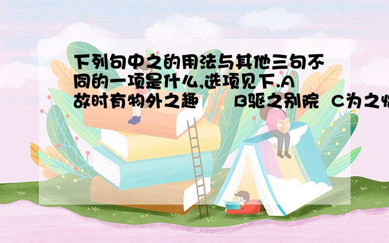 下列句中之的用法与其他三句不同的一项是什么,选项见下.A故时有物外之趣      B驱之别院  C为之怡然称快          D使之冲烟而飞鸣就是以上的了.亲们帮帮忙啊>