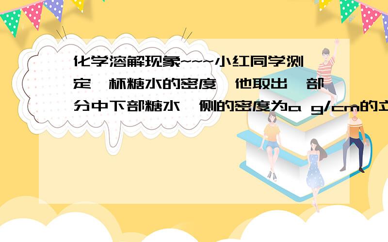 化学溶解现象~~~小红同学测定一杯糖水的密度,他取出一部分中下部糖水,侧的密度为a g/cm的立方,她取一部分中下部糖水的操作为________