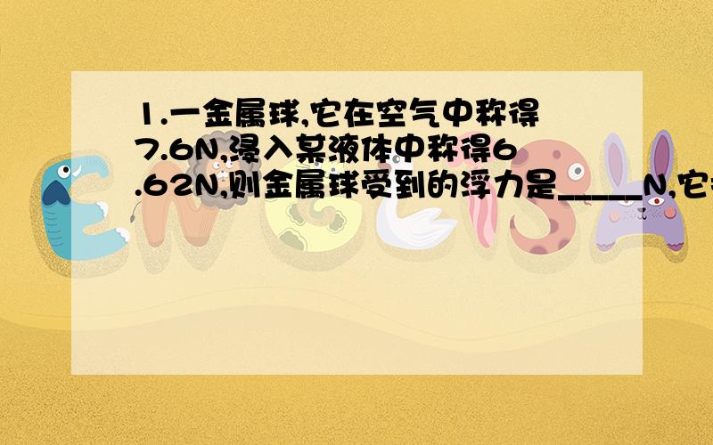 1.一金属球,它在空气中称得7.6N,浸入某液体中称得6.62N,则金属球受到的浮力是_____N,它排开的液体的重力是_____N.2.有一段导体,当两端电压为2V时,通过它的电流为0．5A,这段导体的电阻是＿＿Ω.