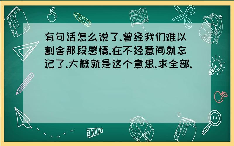 有句话怎么说了.曾经我们难以割舍那段感情.在不经意间就忘记了.大概就是这个意思.求全部.