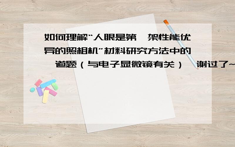 如何理解“人眼是第一架性能优异的照相机”材料研究方法中的一道题（与电子显微镜有关）,谢过了~