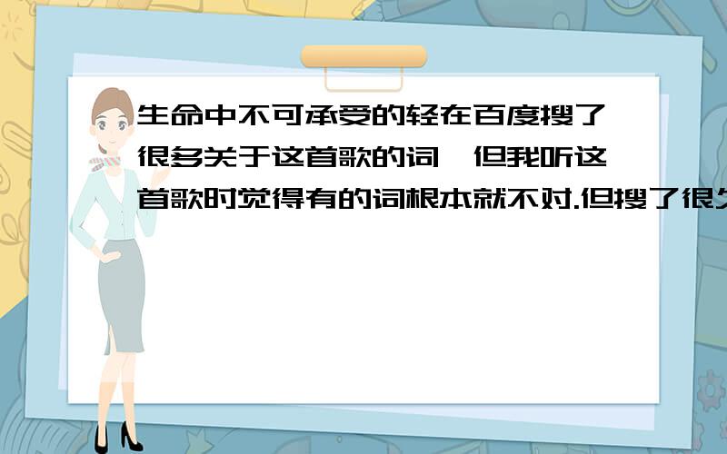 生命中不可承受的轻在百度搜了很多关于这首歌的词,但我听这首歌时觉得有的词根本就不对.但搜了很久都没搜到正确的.不知道你们有没有发觉.可以发正确的词上来吗?这是梁静茹的歌.