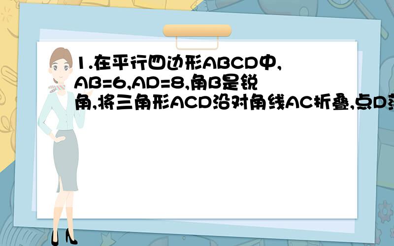 1.在平行四边形ABCD中,AB=6,AD=8,角B是锐角,将三角形ACD沿对角线AC折叠,点D落在三角形ABC所在平面内的点E处,如果AE过BC的中点,则平行四边形ABCD的面积等于__________说明理由