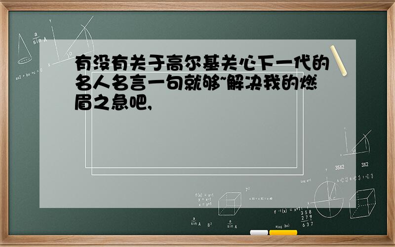 有没有关于高尔基关心下一代的名人名言一句就够~解决我的燃眉之急吧,