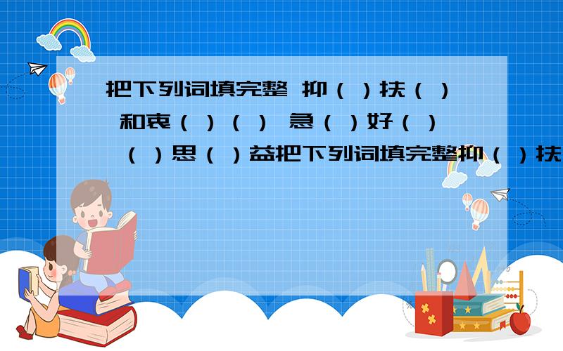 把下列词填完整 抑（）扶（） 和衷（）（） 急（）好（） （）思（）益把下列词填完整抑（）扶（） 和衷（）（） 急（）好（） （）思（）益