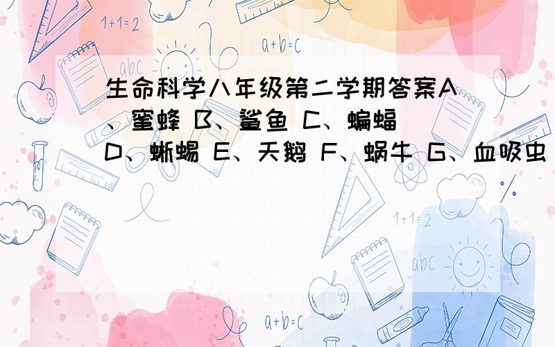 生命科学八年级第二学期答案A、蜜蜂 B、鲨鱼 C、蝙蝠 D、蜥蜴 E、天鹅 F、蜗牛 G、血吸虫 H、沙蚕 I、海龟 J、海星（1）两侧对称（              ） （2）辐射对称（            ）（3）羊膜卵（