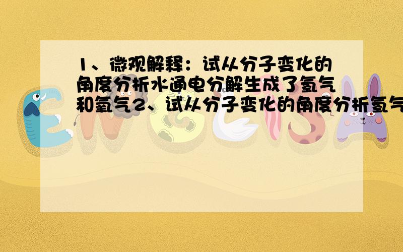 1、微观解释：试从分子变化的角度分析水通电分解生成了氢气和氧气2、试从分子变化的角度分析氢气和氧气化和生成水 请速帮忙回答,