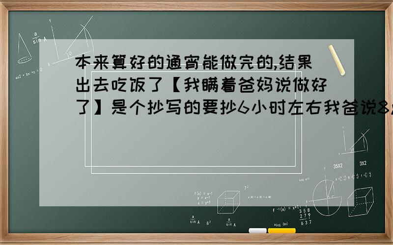 本来算好的通宵能做完的,结果出去吃饭了【我瞒着爸妈说做好了】是个抄写的要抄6小时左右我爸说8点报名去,不能说忘记带了也不能说找不到了总之要让班主任看到作业555555要是看上去少了