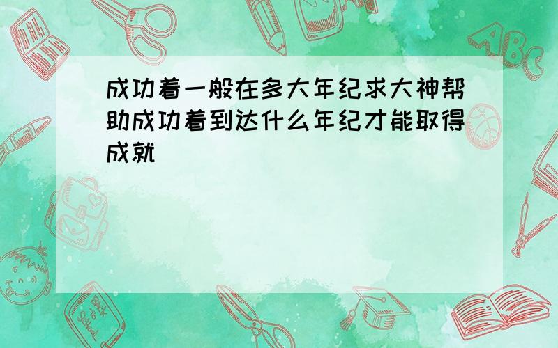 成功着一般在多大年纪求大神帮助成功着到达什么年纪才能取得成就