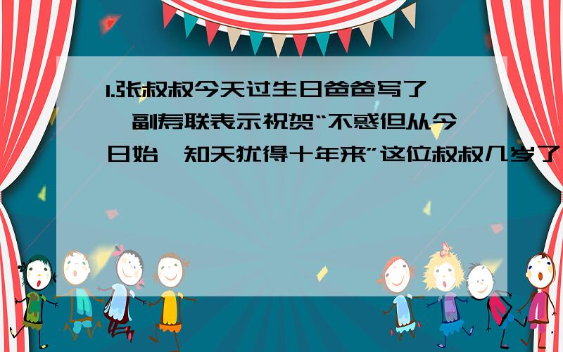 1.张叔叔今天过生日爸爸写了一副寿联表示祝贺“不惑但从今日始,知天犹得十年来”这位叔叔几岁了,为什么