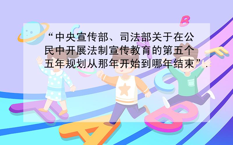 “中央宣传部、司法部关于在公民中开展法制宣传教育的第五个五年规划从那年开始到哪年结束”.