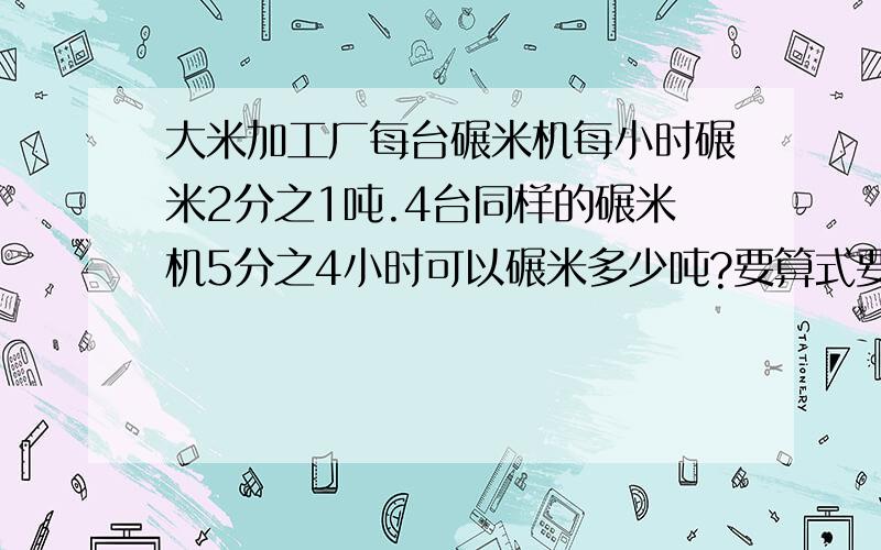 大米加工厂每台碾米机每小时碾米2分之1吨.4台同样的碾米机5分之4小时可以碾米多少吨?要算式要算式哦