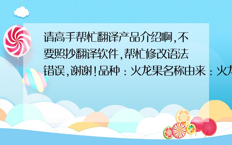 请高手帮忙翻译产品介绍啊,不要照抄翻译软件,帮忙修改语法错误,谢谢!品种：火龙果名称由来：火龙果因其外表肉质鳞片似蛟龙外麟而得名.有白肉与红肉品种.原产地：中美洲热带地区果重