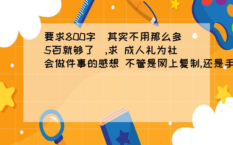 要求800字（其实不用那么多5百就够了）,求 成人礼为社会做件事的感想 不管是网上复制,还是手写,什么都可以急需啊.求各位大哥大姐们速速回答