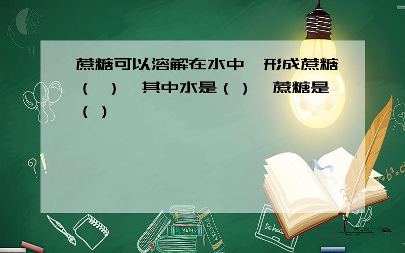 蔗糖可以溶解在水中,形成蔗糖（ ）,其中水是（）,蔗糖是（）