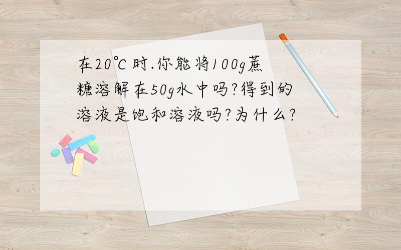 在20℃时.你能将100g蔗糖溶解在50g水中吗?得到的溶液是饱和溶液吗?为什么?