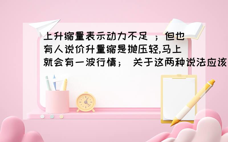 上升缩量表示动力不足 ；但也有人说价升量缩是抛压轻,马上就会有一波行情； 关于这两种说法应该怎样理解?上升缩量表示动力不足 ；但也有人说价升量缩是抛压轻,马上就会有一波行情；