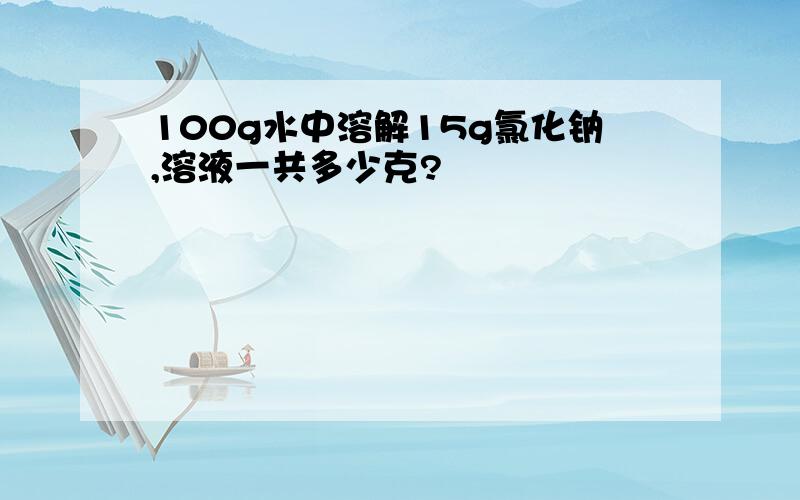 100g水中溶解15g氯化钠,溶液一共多少克?