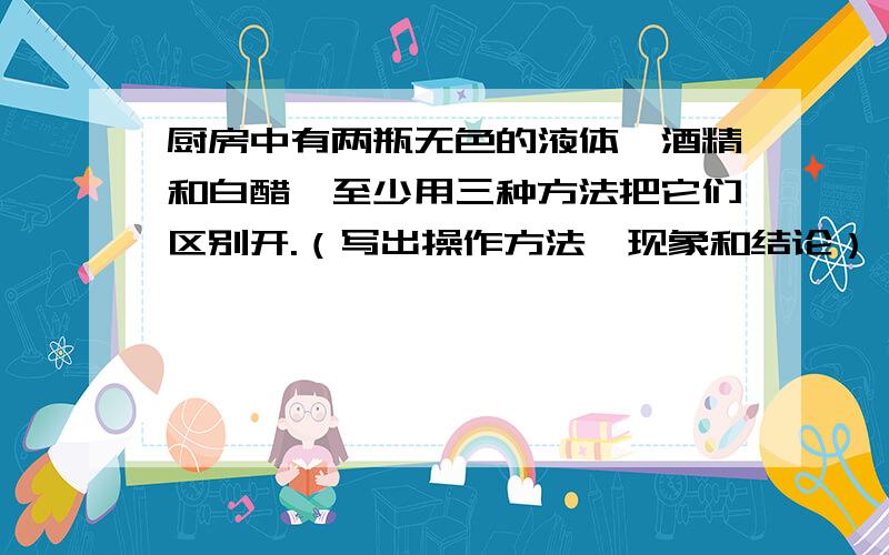 厨房中有两瓶无色的液体—酒精和白醋,至少用三种方法把它们区别开.（写出操作方法、现象和结论）