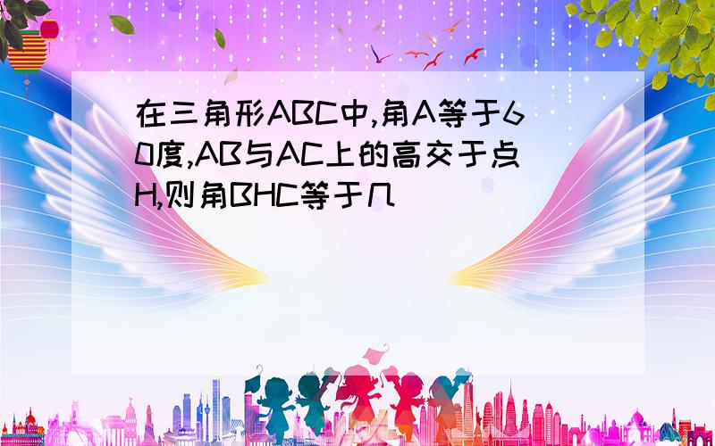 在三角形ABC中,角A等于60度,AB与AC上的高交于点H,则角BHC等于几