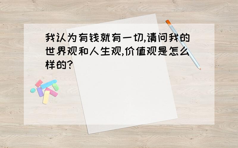 我认为有钱就有一切,请问我的世界观和人生观,价值观是怎么样的?