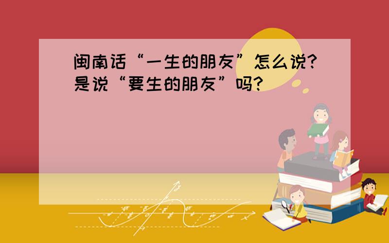 闽南话“一生的朋友”怎么说?是说“要生的朋友”吗?