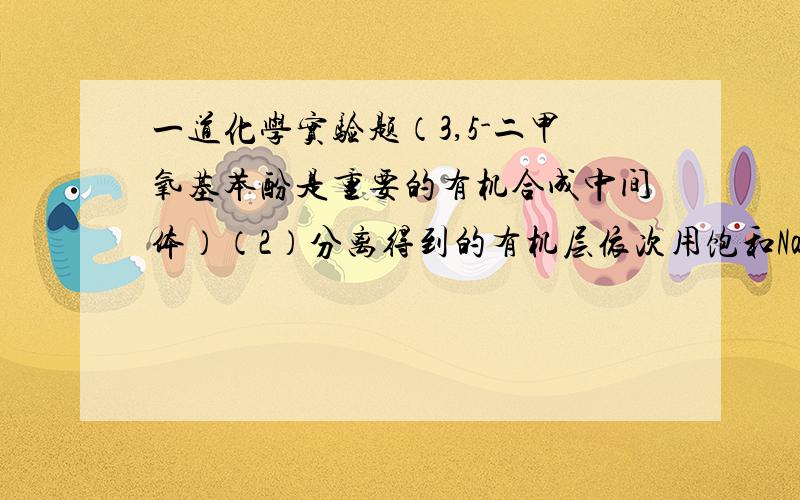 一道化学实验题（3,5-二甲氧基苯酚是重要的有机合成中间体）（2）分离得到的有机层依次用饱和NaHCO3溶液、饱和食盐水、少量蒸馏水进行洗涤.是用饱和食盐水洗涤的目的是 .（3）洗涤完成