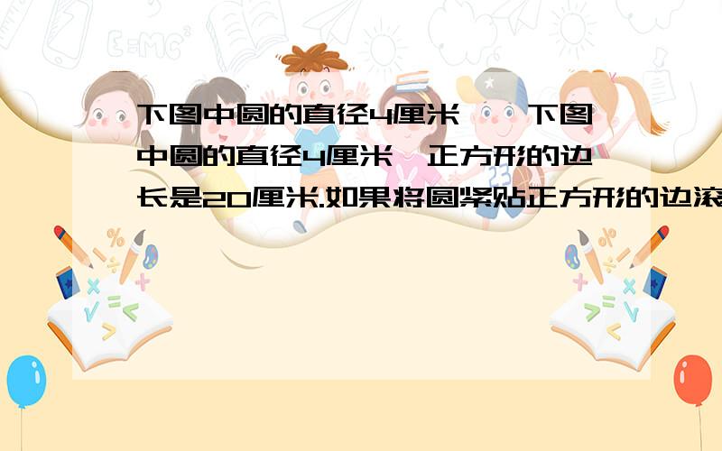 下图中圆的直径4厘米……下图中圆的直径4厘米,正方形的边长是20厘米.如果将圆紧贴正方形的边滚动一周,使圆回到原来的位置,那么这个圆沿着正方形的边滚动了多少厘米?（我知道答案,）