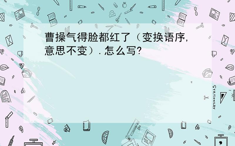 曹操气得脸都红了（变换语序,意思不变）.怎么写?