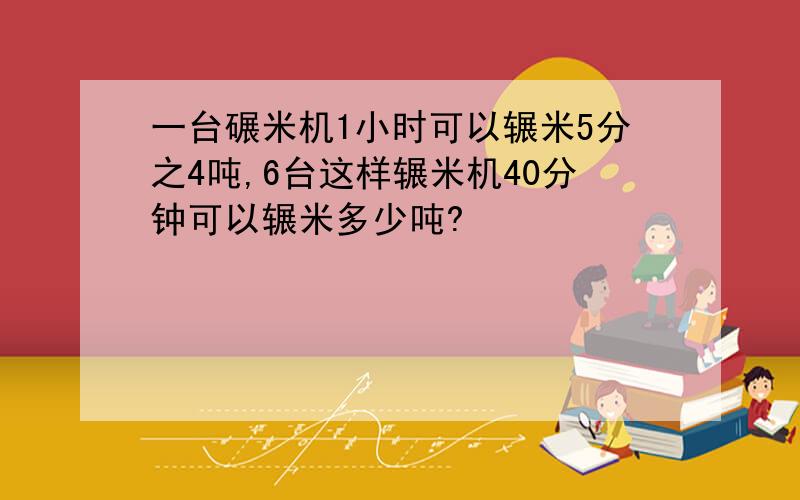 一台碾米机1小时可以辗米5分之4吨,6台这样辗米机40分钟可以辗米多少吨?