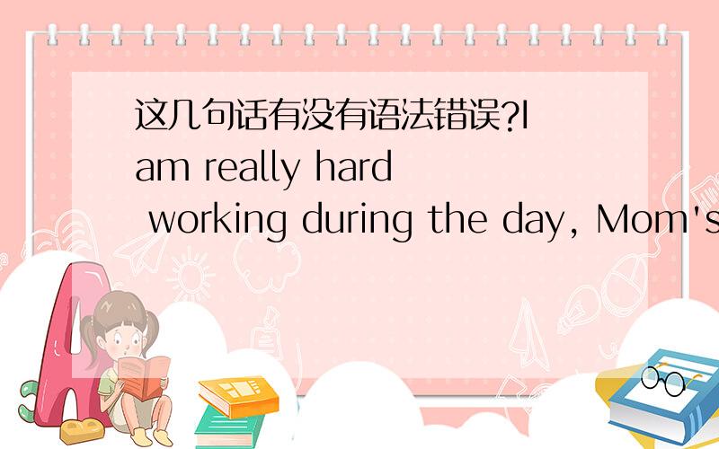 这几句话有没有语法错误?I am really hard working during the day, Mom's operation will be later on, because this days are too hot.My only best friend in this city asked me to go a trip for Shanghai EXPO during the day, but i am really sad to