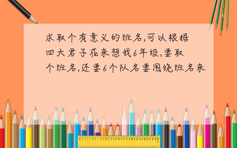 求取个有意义的班名,可以根据四大君子花来想我6年级,要取个班名,还要6个队名要围绕班名来