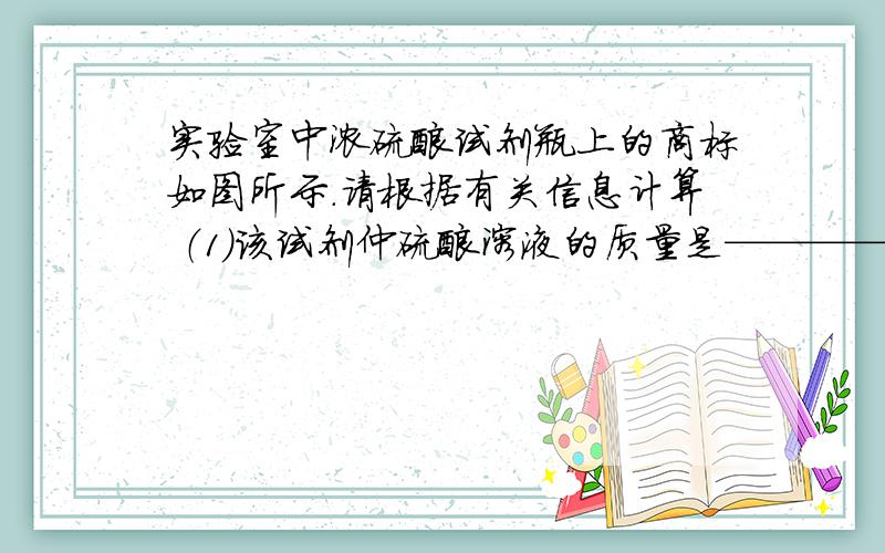 实验室中浓硫酸试剂瓶上的商标如图所示.请根据有关信息计算 （1）该试剂仲硫酸溶液的质量是————g（2）欲配制100g浓度为19．6％的稀硫酸,需这种浓硫酸的质量是多少?（3）100g浓度为19