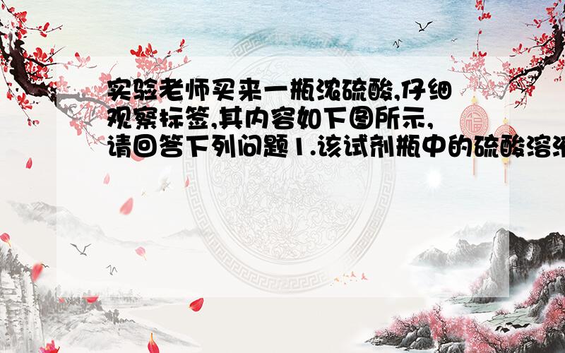 实验老师买来一瓶浓硫酸,仔细观察标签,其内容如下图所示,请回答下列问题1.该试剂瓶中的硫酸溶液的质量是多少?2.现要将100g这种浓硫酸稀释为质量分数为20％的硫酸,需要加水的质量是多少?