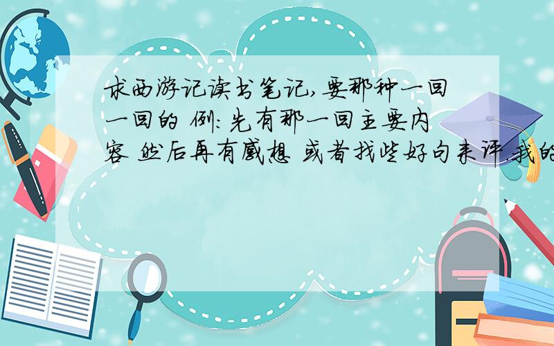 求西游记读书笔记,要那种一回一回的 例：先有那一回主要内容 然后再有感想 或者找些好句来评.我的本子是32开的 一篇要差不多1板 要15篇现在不需要主要内容了 谁有每一回的感想或每一回