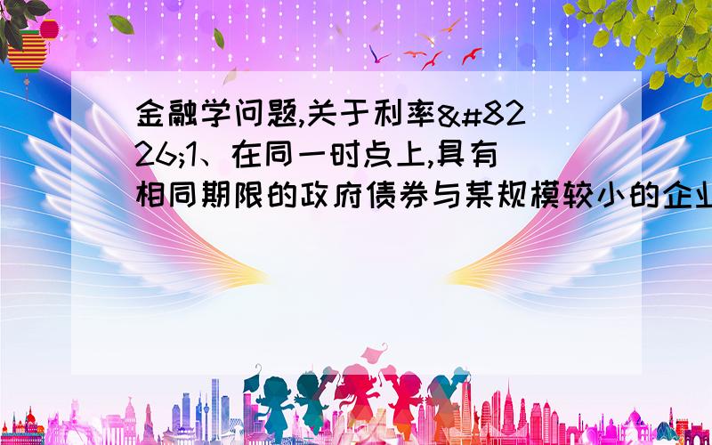 金融学问题,关于利率•1、在同一时点上,具有相同期限的政府债券与某规模较小的企业发行的企业债券之间的利率有何差异?•2、2008年7月,美国贷危机骤然恶化,美国房利美和房地美陷