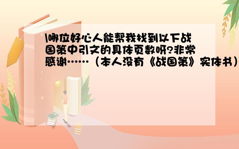 \哪位好心人能帮我找到以下战国策中引文的具体页数呀?非常感谢……（本人没有《战国策》实体书）“因其刚柔之势,亦作纵横之术” (《战国策•秦策三》)“天下之士合纵相聚于赵”(