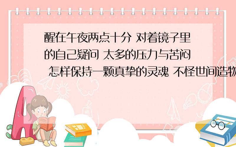 醒在午夜两点十分 对着镜子里的自己疑问 太多的压力与苦闷 怎样保持一颗真挚的灵魂 不怪世间造物弄人 不怪是什么歌的歌词啊