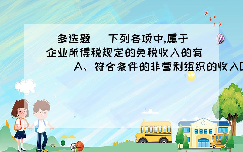 [多选题] 下列各项中,属于企业所得税规定的免税收入的有( )A、符合条件的非营利组织的收入B、符合条件的居民企业之间的股息、红利等权益性投资收益C、财政拨款D、国债转让收益