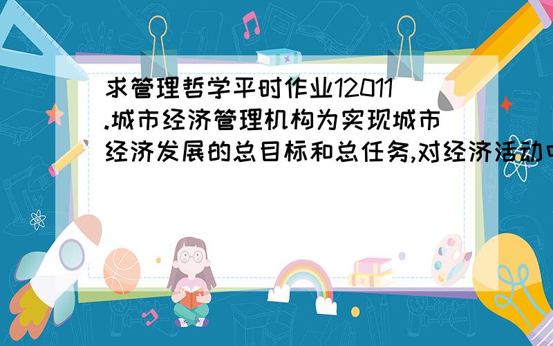 求管理哲学平时作业12011.城市经济管理机构为实现城市经济发展的总目标和总任务,对经济活动中各个要素所作的协调工作,属于城市经济管理职能当中的 (A) 指挥职能 (B) 控制职能 (C) 组织职