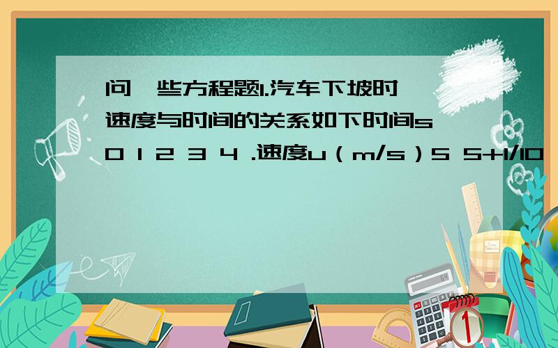 问一些方程题1.汽车下坡时,速度与时间的关系如下时间s 0 1 2 3 4 .速度u（m/s）5 5+1/10 5+4/10 5+9/10 5+16/10 .（1）写出速度u与时间t的关系式（2) 计算当t=12s时,（3）当t为多少秒时,骑车的速度达到15m