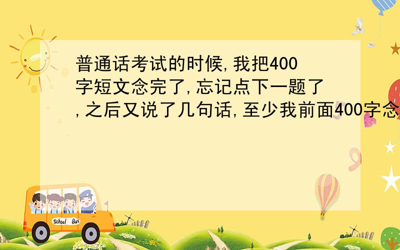 普通话考试的时候,我把400字短文念完了,忘记点下一题了,之后又说了几句话,至少我前面400字念的还不错的,千万别因为后面多说话而扣分呐,不然就惨了