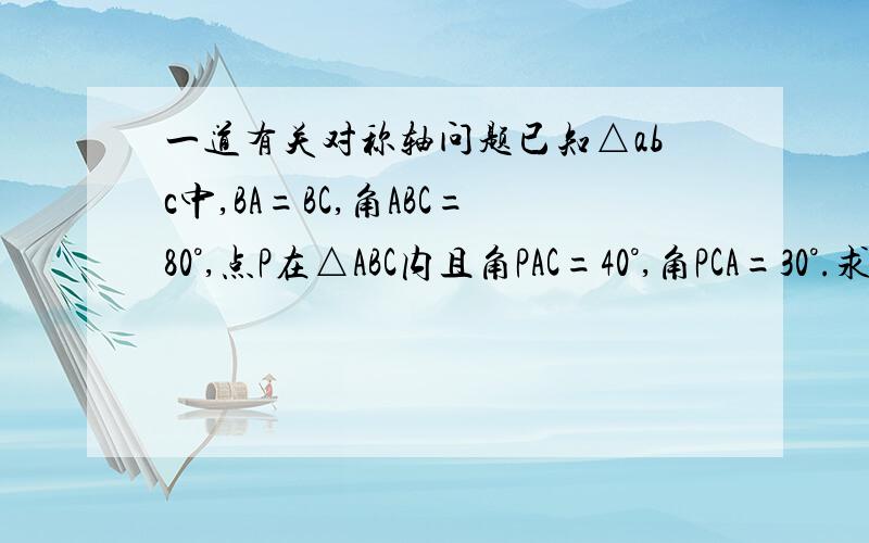 一道有关对称轴问题已知△abc中,BA=BC,角ABC=80°,点P在△ABC内且角PAC=40°,角PCA=30°.求角BPC的度数作出来追加30分