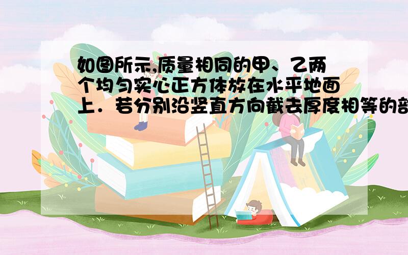 如图所示,质量相同的甲、乙两个均匀实心正方体放在水平地面上．若分别沿竖直方向截去厚度相等的部分后为什么选C?若截取厚度相同的一部分,看做将甲截去,那么不就是A吗?﻿A．p甲＜p