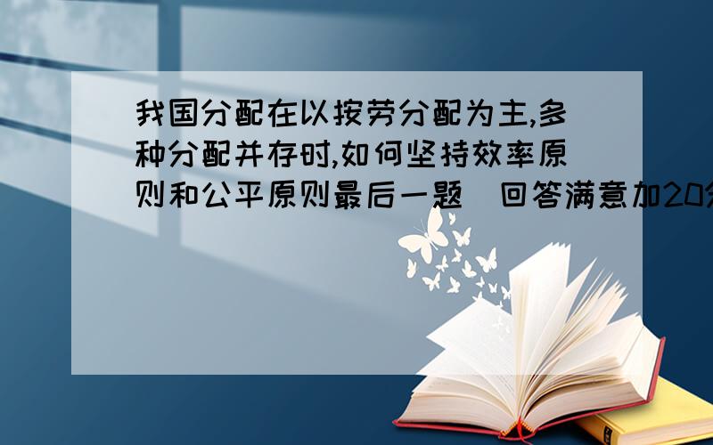 我国分配在以按劳分配为主,多种分配并存时,如何坚持效率原则和公平原则最后一题  回答满意加20分