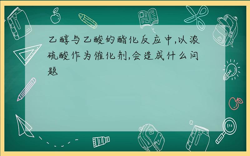 乙醇与乙酸的酯化反应中,以浓硫酸作为催化剂,会造成什么问题