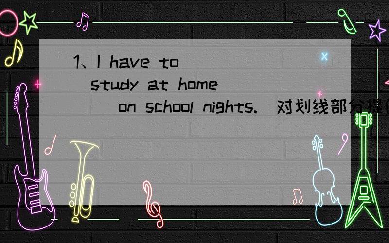 1、I have to ___study at home__ on school nights.(对划线部分提问） _______ _______ do you have athome?2、We are allowed to choose our own clothes,_____ _______?（反意疑问句）