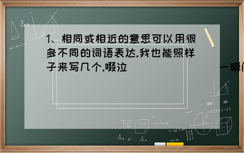 1、相同或相近的意思可以用很多不同的词语表达.我也能照样子来写几个.啜泣 （ ）（ ）（ ）一瞬间（ ）（ ）（ ）；喜出望外（ ）（ ）（ ）；迫在眉睫（ ）（ ）（ ）.2、我会填上适当