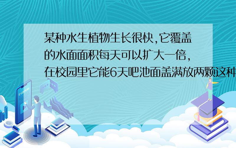 某种水生植物生长很快,它覆盖的水面面积每天可以扩大一倍,在校园里它能6天吧池面盖满放两颗这种水生植物,几天可以把池面盖满?