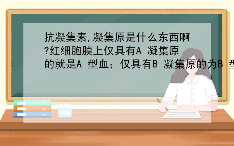 抗凝集素,凝集原是什么东西啊?红细胞膜上仅具有A 凝集原的就是A 型血；仅具有B 凝集原的为B 型血；A 、B两种凝集原均具有的就是AB 型血；O 型血者无A 或B 凝集原.实验研究还发现,A 凝集原